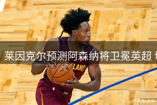 莱因克尔预测阿森纳将卫冕英超 切尔西成最大挑战者